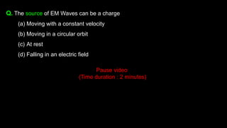 Q. The source of EM Waves can be a charge
(a) Moving with a constant velocity
(b) Moving in a circular orbit
(c) At rest
(d) Falling in an electric field
Pause video
(Time duration : 2 minutes)
 