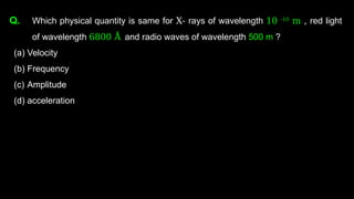 Q. Which physical quantity is same for X- rays of wavelength 10 -10
m , red light
of wavelength 6800 Å and radio waves of wavelength 500 m ?
(a) Velocity
(b) Frequency
(c) Amplitude
(d) acceleration
 