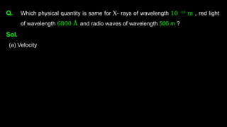 Q. Which physical quantity is same for X- rays of wavelength 10 -10
m , red light
of wavelength 6800 Å and radio waves of wavelength 500 m ?
Sol.
(a) Velocity
 