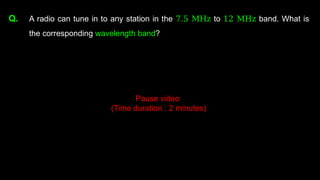 Q. A radio can tune in to any station in the 7.5 MHz to 12 MHz band. What is
the corresponding wavelength band?
Pause video
(Time duration : 2 minutes)
 