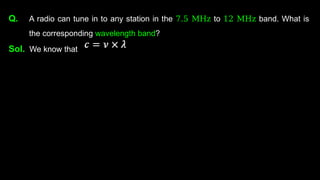 Q. A radio can tune in to any station in the 7.5 MHz to 12 MHz band. What is
the corresponding wavelength band?
Sol. We know that
 