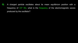 Q. A charged particle oscillates about its mean equilibrium position with a
frequency of 109
Hz. what is the frequency of the electromagnetic waves
produced by the oscillator?
 