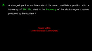 Q. A charged particle oscillates about its mean equilibrium position with a
frequency of 109
Hz. what is the frequency of the electromagnetic waves
produced by the oscillator?
Pause video
(Time duration : 2 minutes)
 
