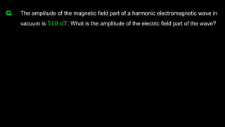 Q. The amplitude of the magnetic field part of a harmonic electromagnetic wave in
vacuum is 510 nT. What is the amplitude of the electric field part of the wave?
 