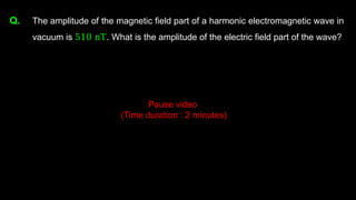 Q. The amplitude of the magnetic field part of a harmonic electromagnetic wave in
vacuum is 510 nT. What is the amplitude of the electric field part of the wave?
Pause video
(Time duration : 2 minutes)
 