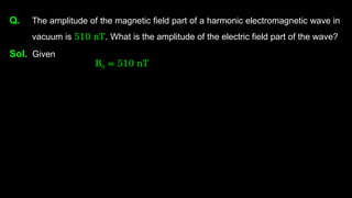 Q. The amplitude of the magnetic field part of a harmonic electromagnetic wave in
vacuum is 510 nT. What is the amplitude of the electric field part of the wave?
Sol. Given
B0 = 510 nT
 