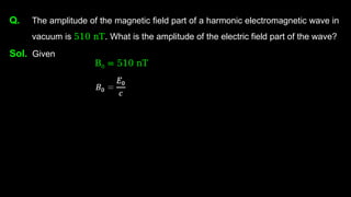 Q. The amplitude of the magnetic field part of a harmonic electromagnetic wave in
vacuum is 510 nT. What is the amplitude of the electric field part of the wave?
Sol. Given
B0 = 510 nT
 