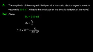 Q. The amplitude of the magnetic field part of a harmonic electromagnetic wave in
vacuum is 510 nT. What is the amplitude of the electric field part of the wave?
Sol. Given
B0 = 510 nT
 