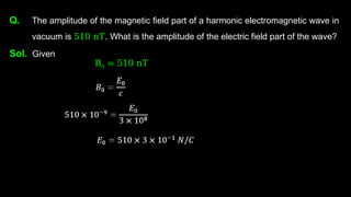 Q. The amplitude of the magnetic field part of a harmonic electromagnetic wave in
vacuum is 510 nT. What is the amplitude of the electric field part of the wave?
Sol. Given
B0 = 510 nT
 