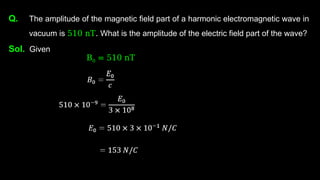 Q. The amplitude of the magnetic field part of a harmonic electromagnetic wave in
vacuum is 510 nT. What is the amplitude of the electric field part of the wave?
Sol. Given
B0 = 510 nT
 