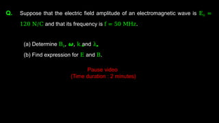 Q. Suppose that the electric field amplitude of an electromagnetic wave is E0 =
120 N/C and that its frequency is f = 50 MHz.
(a) Determine B0, 𝟂, k and λ.
(b) Find expression for E and B.
Pause video
(Time duration : 2 minutes)
 