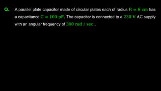 Q. A parallel plate capacitor made of circular plates each of radius R = 6 cm has
a capacitance C = 100 pF. The capacitor is connected to a 230 V AC supply
with an angular frequency of 300 rad / sec .
 
