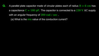 Q. A parallel plate capacitor made of circular plates each of radius R = 6 cm has
a capacitance C = 100 pF. The capacitor is connected to a 230 V AC supply
with an angular frequency of 300 rad / sec .
(a) What is the rms value of the conduction current?
 