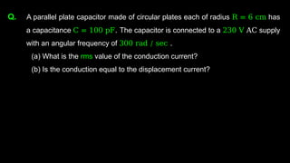 Q. A parallel plate capacitor made of circular plates each of radius R = 6 cm has
a capacitance C = 100 pF. The capacitor is connected to a 230 V AC supply
with an angular frequency of 300 rad / sec .
(a) What is the rms value of the conduction current?
(b) Is the conduction equal to the displacement current?
 