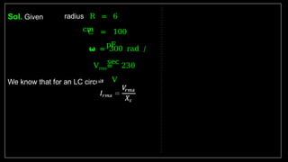 Sol. Given
We know that for an LC circuit
radius R = 6
cm
C = 100
pF
𝞈 = 300 rad /
sec
Vrms= 230
V
 