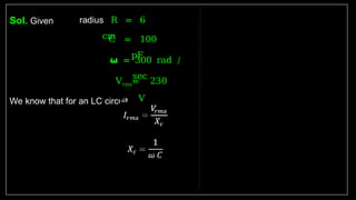 Sol. Given
We know that for an LC circuit
radius R = 6
cm
C = 100
pF
𝞈 = 300 rad /
sec
Vrms= 230
V
 