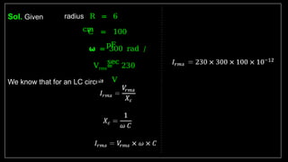 Sol. Given
We know that for an LC circuit
radius R = 6
cm
C = 100
pF
𝞈 = 300 rad /
sec
Vrms= 230
V
 