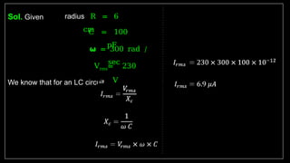 Sol. Given
We know that for an LC circuit
radius R = 6
cm
C = 100
pF
𝞈 = 300 rad /
sec
Vrms= 230
V
 