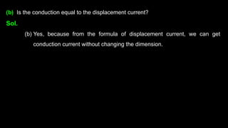 (b) Is the conduction equal to the displacement current?
Sol.
(b) Yes, because from the formula of displacement current, we can get
conduction current without changing the dimension.
 