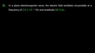 Q. In a plane electromagnetic wave, the electric field oscillates sinusoidally at a
frequency of 2.0 × 10 10
Hz and amplitude 48 V/m.
 