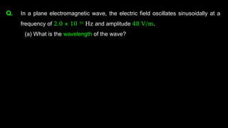 Q. In a plane electromagnetic wave, the electric field oscillates sinusoidally at a
frequency of 2.0 × 10 10
Hz and amplitude 48 V/m.
(a) What is the wavelength of the wave?
 