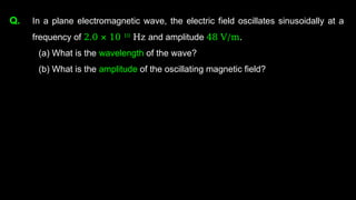 Q. In a plane electromagnetic wave, the electric field oscillates sinusoidally at a
frequency of 2.0 × 10 10
Hz and amplitude 48 V/m.
(a) What is the wavelength of the wave?
(b) What is the amplitude of the oscillating magnetic field?
 