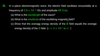 Q. In a plane electromagnetic wave, the electric field oscillates sinusoidally at a
frequency of 2.0 × 10 10
Hz and amplitude 48 V/m.
(a) What is the wavelength of the wave?
(b) What is the amplitude of the oscillating magnetic field?
(c) Show that the average energy density of the E field equals the average
energy density of the B field. [c = 3 × 10 8
m s-1
]
 