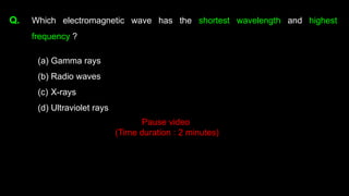 Q. Which electromagnetic wave has the shortest wavelength and highest
frequency ?
(a) Gamma rays
(b) Radio waves
(c) X-rays
(d) Ultraviolet rays
Pause video
(Time duration : 2 minutes)
 