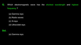 Q. Which electromagnetic wave has the shortest wavelength and highest
frequency ?
(a) Gamma rays
(b) Radio waves
(c) X-rays
(d) Ultraviolet rays
Sol.
(e) Gamma rays
 