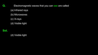 Q. Electromagnetic waves that you can see are called
(a) Infrared rays
(b) Microwaves
(c) X-rays
(d) Visible light
Sol.
(d) Visible light
 