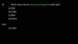 Q. Which colour has the shortest wavelength in visible light?
(a) Red
(b) Violet
(c) Blue
(d) Green
Sol.
(b) Violet
 