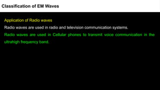 Application of Radio waves
Radio waves are used in radio and television communication systems.
Radio waves are used in Cellular phones to transmit voice communication in the
ultrahigh frequency band.
Classification of EM Waves
 