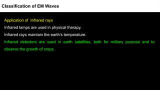 Application of Infrared rays
Infrared lamps are used in physical therapy.
Infrared rays maintain the earth’s temperature.
Infrared detectors are used in earth satellites, both for military purpose and to
observe the growth of crops.
Classification of EM Waves
 