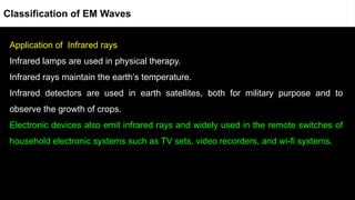 Application of Infrared rays
Infrared lamps are used in physical therapy.
Infrared rays maintain the earth’s temperature.
Infrared detectors are used in earth satellites, both for military purpose and to
observe the growth of crops.
Electronic devices also emit infrared rays and widely used in the remote switches of
household electronic systems such as TV sets, video recorders, and wi-fi systems.
Classification of EM Waves
 