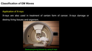 Application of X-rays
X-rays are also used in treatment of certain form of cancer. X-rays damage or
destroy living tissues and organism.
Destroying living tissues by using X rays
Classification of EM Waves
 