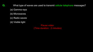 Q. What type of waves are used to transmit cellular telephone messages?
(a) Gamma rays
(b) Microwaves
(c) Radio waves
(d) Visible light
Pause video
(Time duration : 2 minutes)
 