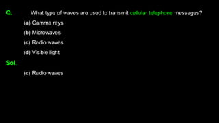 Q. What type of waves are used to transmit cellular telephone messages?
(a) Gamma rays
(b) Microwaves
(c) Radio waves
(d) Visible light
Sol.
(c) Radio waves
 