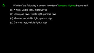 Q. Which of the following is correct in order of lowest to highest frequency?
(a) X-rays, visible light, microwaves
(b) Ultraviolet rays, visible light, gamma rays
(c) Microwaves,visible light, gamma rays
(d) Gamma rays, visible light, x rays
 
