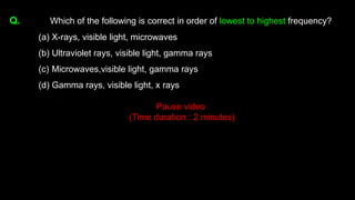 Q. Which of the following is correct in order of lowest to highest frequency?
(a) X-rays, visible light, microwaves
(b) Ultraviolet rays, visible light, gamma rays
(c) Microwaves,visible light, gamma rays
(d) Gamma rays, visible light, x rays
Pause video
(Time duration : 2 minutes)
 