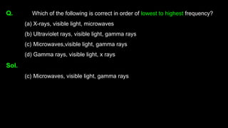Q. Which of the following is correct in order of lowest to highest frequency?
(a) X-rays, visible light, microwaves
(b) Ultraviolet rays, visible light, gamma rays
(c) Microwaves,visible light, gamma rays
(d) Gamma rays, visible light, x rays
Sol.
(c) Microwaves, visible light, gamma rays
 