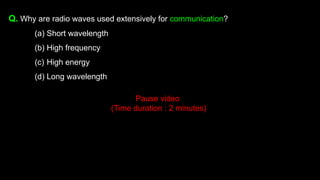 Q. Why are radio waves used extensively for communication?
(a) Short wavelength
(b) High frequency
(c) High energy
(d) Long wavelength
Pause video
(Time duration : 2 minutes)
 