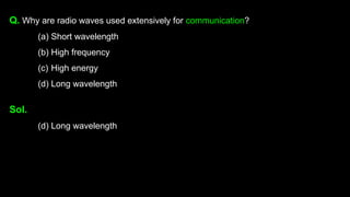 Q. Why are radio waves used extensively for communication?
(a) Short wavelength
(b) High frequency
(c) High energy
(d) Long wavelength
Sol.
(d) Long wavelength
 