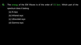 Q. The energy of the EM Waves is of the order of 15 kev. Which part of the
spectrum does it belong
(a) X-rays
(b) Infrared rays
(c) Ultraviolet rays
(d) Gamma rays
 