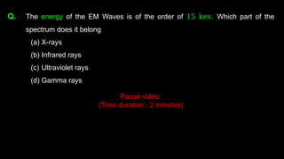Q. The energy of the EM Waves is of the order of 15 kev. Which part of the
spectrum does it belong
(a) X-rays
(b) Infrared rays
(c) Ultraviolet rays
(d) Gamma rays
Pause video
(Time duration : 2 minutes)
 