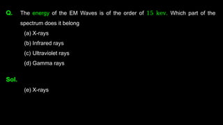 Q. The energy of the EM Waves is of the order of 15 kev. Which part of the
spectrum does it belong
(a) X-rays
(b) Infrared rays
(c) Ultraviolet rays
(d) Gamma rays
Sol.
(e) X-rays
 