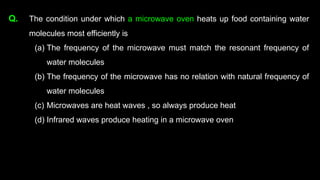 Q. The condition under which a microwave oven heats up food containing water
molecules most efficiently is
(a) The frequency of the microwave must match the resonant frequency of
water molecules
(b) The frequency of the microwave has no relation with natural frequency of
water molecules
(c) Microwaves are heat waves , so always produce heat
(d) Infrared waves produce heating in a microwave oven
 