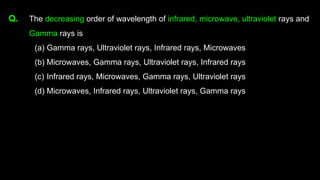 Q. The decreasing order of wavelength of infrared, microwave, ultraviolet rays and
Gamma rays is
(a) Gamma rays, Ultraviolet rays, Infrared rays, Microwaves
(b) Microwaves, Gamma rays, Ultraviolet rays, Infrared rays
(c) Infrared rays, Microwaves, Gamma rays, Ultraviolet rays
(d) Microwaves, Infrared rays, Ultraviolet rays, Gamma rays
 