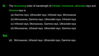 Q. The decreasing order of wavelength of infrared, microwave, ultraviolet rays and
Gamma rays is
(a) Gamma rays, Ultraviolet rays, Infrared rays, Microwaves
(b) Microwaves, Gamma rays, Ultraviolet rays, Infrared rays
(c) Infrared rays, Microwaves, Gamma rays, Ultraviolet rays
(d) Microwaves, Infrared rays, Ultraviolet rays, Gamma rays
Sol.
(d) Microwaves, Infrared rays, Ultraviolet rays, Gamma rays
 
