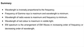 ● Wavelength is inversely proportional to the frequency.
● Frequency of Gamma rays is maximum and wavelength is minimum.
● Wavelength of radio waves is maximum and frequency is minimum.
● Wavelength of red colour is maximum in visible light.
● EM spectrum is the arrangement of EM Waves in increasing order of frequency or
decreasing order of wavelength.
Summary
 