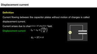 Definition
Current flowing between the capacitor plates without motion of charges is called
displacement current.
Current arises due to changing of electric field.
Displacement current
Displacement current
 